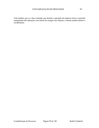 CONTABILIZAÇÃO DE PROCESSOS 99
Vale lembrar que se o fisco entender que durante a operação da empresa estiver ocorrendo
manipulação das operações com intuito de sonegar esse imposto, o mesmo poderá arbitrar o
recolhimento.
Contabilização de Processos Página 99 de 148 Rafael Vanderlei
 