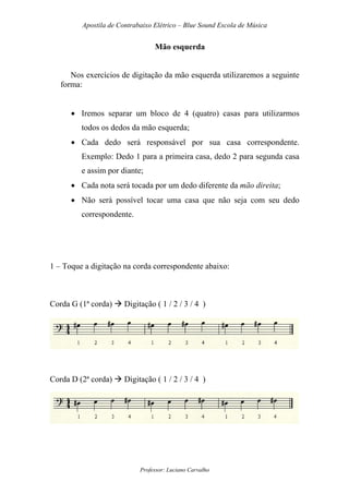 Apostila de Contrabaixo Elétrico – Blue Sound Escola de Música
Professor: Luciano Carvalho
Mão esquerda
Nos exercícios de digitação da mão esquerda utilizaremos a seguinte
forma:
• Iremos separar um bloco de 4 (quatro) casas para utilizarmos
todos os dedos da mão esquerda;
• Cada dedo será responsável por sua casa correspondente.
Exemplo: Dedo 1 para a primeira casa, dedo 2 para segunda casa
e assim por diante;
• Cada nota será tocada por um dedo diferente da mão direita;
• Não será possível tocar uma casa que não seja com seu dedo
correspondente.
1 – Toque a digitação na corda correspondente abaixo:
Corda G (1ª corda) Digitação ( 1 / 2 / 3 / 4 )
Corda D (2ª corda) Digitação ( 1 / 2 / 3 / 4 )
 