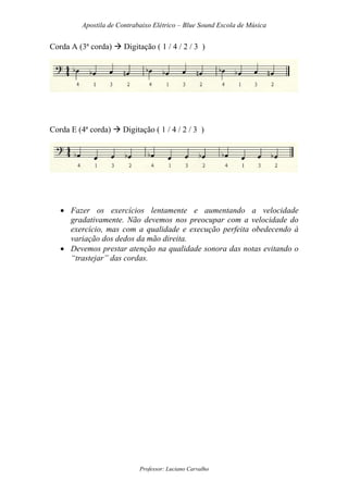 Apostila de Contrabaixo Elétrico – Blue Sound Escola de Música
Professor: Luciano Carvalho
Corda A (3ª corda) Digitação ( 1 / 4 / 2 / 3 )
Corda E (4ª corda) Digitação ( 1 / 4 / 2 / 3 )
• Fazer os exercícios lentamente e aumentando a velocidade
gradativamente. Não devemos nos preocupar com a velocidade do
exercício, mas com a qualidade e execução perfeita obedecendo à
variação dos dedos da mão direita.
• Devemos prestar atenção na qualidade sonora das notas evitando o
“trastejar” das cordas.
 
