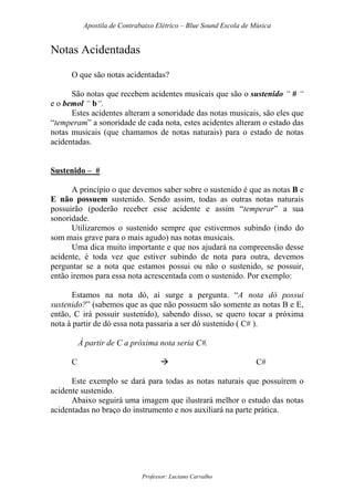 Apostila de Contrabaixo Elétrico – Blue Sound Escola de Música
Professor: Luciano Carvalho
Notas Acidentadas
O que são notas acidentadas?
São notas que recebem acidentes musicais que são o sustenido “ # “
e o bemol “ b“.
Estes acidentes alteram a sonoridade das notas musicais, são eles que
“temperam” a sonoridade de cada nota, estes acidentes alteram o estado das
notas musicais (que chamamos de notas naturais) para o estado de notas
acidentadas.
Sustenido – #
A princípio o que devemos saber sobre o sustenido é que as notas B e
E não possuem sustenido. Sendo assim, todas as outras notas naturais
possuirão (poderão receber esse acidente e assim “temperar” a sua
sonoridade.
Utilizaremos o sustenido sempre que estivermos subindo (indo do
som mais grave para o mais agudo) nas notas musicais.
Uma dica muito importante e que nos ajudará na compreensão desse
acidente, é toda vez que estiver subindo de nota para outra, devemos
perguntar se a nota que estamos possui ou não o sustenido, se possuir,
então iremos para essa nota acrescentada com o sustenido. Por exemplo:
Estamos na nota dó, aí surge a pergunta. “A nota dó possui
sustenido?” (sabemos que as que não possuem são somente as notas B e E,
então, C irá possuir sustenido), sabendo disso, se quero tocar a próxima
nota à partir de dó essa nota passaria a ser dó sustenido ( C# ).
À partir de C a próxima nota seria C#.
C C#
Este exemplo se dará para todas as notas naturais que possuírem o
acidente sustenido.
Abaixo seguirá uma imagem que ilustrará melhor o estudo das notas
acidentadas no braço do instrumento e nos auxiliará na parte prática.
 