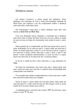 Apostila de Contrabaixo Elétrico – Blue Sound Escola de Música
Professor: Luciano Carvalho
Distância sonora
Em música “medimos” a altura sonora por distâncias. Essas
distâncias são chamadas de Tom e Semi-Tom (também chamado de
Meio-Tom), que organiza e nos faz compreender melhor a distância
entre uma nota e outra (dois sons).
Em instrumentos temperados a menor distância entre dois sons
chame-se Semi-Tom ou Meio-Tom.
Com essa afirmação acima, chegamos a conclusão que a distância
entre duas notas no braço do baixo seria um semi-tom, então, ao andar
de casa em casa no braço do instrumento seria andar de meio a meio-
tom.
Outra maneira de se compreender um Semi-tom (meio-tom), seria as
notas acidentadas. Se eu estou na nota C e quero andar um semi-tom à
frente, eu estarei indo para a nota C#, se eu estiver na nota E e quero ir
um semi-tom à frente, estarei indo para a nota F (pois a nota E não
possui # como estudamos anteriormente), se estou na nota A e quero
descer um semi-tom eu irei para nota Ab, e assim por diante.
O ato de se andar de dois a dois semi-tons é o que chamamos de
Tom.
No braço do instrumento seria tocar uma nota e depois pular uma
casa e tocar em outra, mas essa não é a maneira mais recomendada para
compreender essa distância.
Um exemplo para melhor compreendermos é tocar uma nota e andar
dois semi-tons à partir dela, por exemplo:
Estou na nota F e quero andar um tom para frente, então ando um
semi-tom para F# e outro semi-tom que me fará chegar a nota G, assim
à partir de F um tom à frente será a nota G.
A simbologia para o semi-tom são as letras “ST” de semi-tom, e para
o tom é a letra “T” de tom.
 