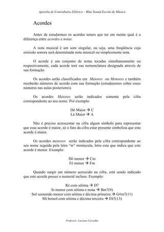 Apostila de Contrabaixo Elétrico – Blue Sound Escola de Música
Professor: Luciano Carvalho
Acordes
Antes de estudarmos os acordes temos que ter em mente qual é a
diferença entre acordes e notas.
A nota musical é um som singular, ou seja, uma freqüência cuja
emissão sonora será denominada nota musical ou simplesmente nota.
O acorde é um conjunto de notas tocadas simultaneamente ou
respectivamente, cada acorde terá sua nomenclatura designada através de
sua formação.
Os acordes serão classificados em Maiores ou Menores e também
receberão números de acordo com sua formação (estudaremos sobre esses
números nas aulas posteriores).
Os acordes Maiores serão indicados somente pela cifra
correspondente ao seu nome. Por exemplo:
Dó Maior C
Lá Maior A
Não é preciso acrescentar na cifra algum símbolo para representar
que esse acorde é maior, só o fato da cifra estar presente simboliza que este
acorde é maior.
Os acordes menores serão indicados pela cifra correspondente ao
seu nome seguida pela letra “m” minúscula, letra esta que indica que este
acorde é menor. Exemplo:
Dó menor Cm
Fé menor Fm
Quando surgir um número acrescido na cifra, está sendo indicado
que este acorde possui o numeral incluso. Exemplo:
Ré com sétima D7
Si menor com sétima e nona Bm7(9)
Sol sustenido menor com sétima e décima primeira G#m7(11)
Mi bemol com sétima e décima terceira Eb7(13)
 