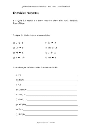 Apostila de Contrabaixo Elétrico – Blue Sound Escola de Música
Professor: Luciano Carvalho
Exercícios propostos
1 – Qual é a menor e a maior distância entre duas notas musicais?
Exemplifique:
2 – Qual é a distância entre as notas abaixo:
a) C F b) E A
c) G# B d) Db Gb
e) Ab E f) C A
g) F Db h) Bb F
3 – Escreva por extenso o nome dos acordes abaixo:
a) Fm ____________________________________________________
b) B7(9) __________________________________________________
c) C6 ____________________________________________________
d) D#m7(9) _______________________________________________
e) F#7(13) ________________________________________________
f) Gm7(11) _______________________________________________
g) Ab7(11) ________________________________________________
h) Ebm ___________________________________________________
i) Bb6(9) _________________________________________________
 