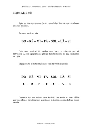 Apostila de Contrabaixo Elétrico – Blue Sound Escola de Música
Professor: Luciano Carvalho
Notas Musicais
Após ter sido apresentado (a) ao contrabaixo, iremos agora conhecer
as notas musicais.
As notas musicais são:
DÓ – RÉ – MI – FÁ – SOL – LÁ – SI
Cada nota musical irá receber uma letra do alfabeto que irá
representá-la, essa representação gráfica da nota musical é o que chamamos
de cifra.
Segue abaixo as notas musicais e suas respectivas cifras:
DÓ – RÉ – MI – FÁ – SOL – LÁ – SI
C – D – E – F – G – A – B
Devemos ter em mente essa relação das notas e suas cifras
correspondentes para tocarmos as músicas e darmos continuidade ao nosso
estudo.
 