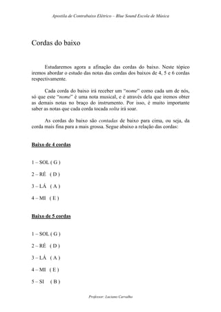 Apostila de Contrabaixo Elétrico – Blue Sound Escola de Música
Professor: Luciano Carvalho
Cordas do baixo
Estudaremos agora a afinação das cordas do baixo. Neste tópico
iremos abordar o estudo das notas das cordas dos baixos de 4, 5 e 6 cordas
respectivamente.
Cada corda do baixo irá receber um “nome” como cada um de nós,
só que este “nome” é uma nota musical, e é através dela que iremos obter
as demais notas no braço do instrumento. Por isso, é muito importante
saber as notas que cada corda tocada solta irá soar.
As cordas do baixo são contadas de baixo para cima, ou seja, da
corda mais fina para a mais grossa. Segue abaixo a relação das cordas:
Baixo de 4 cordas
1 – SOL ( G )
2 – RÉ ( D )
3 – LÁ ( A )
4 – MI ( E )
Baixo de 5 cordas
1 – SOL ( G )
2 – RÉ ( D )
3 – LÁ ( A )
4 – MI ( E )
5 – SI ( B )
 