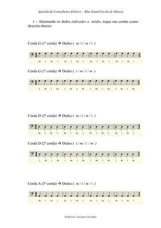 Apostila de Contrabaixo Elétrico – Blue Sound Escola de Música
Professor: Luciano Carvalho
1 – Alternando os dedos indicador e médio, toque nas cordas como
descrito abaixo:
Corda G (1ª corda) Dedos ( m / i / m / i )
Corda G (1ª corda) Dedos ( i / m / i / m )
Corda D (2ª corda) Dedos ( m / i / m / i )
Corda D (2ª corda) Dedos ( i / m / i / m )
Corda A (3ª corda) Dedos ( m / i / m / i )
 