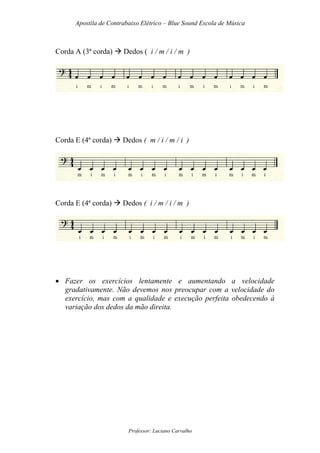 Apostila de Contrabaixo Elétrico – Blue Sound Escola de Música
Professor: Luciano Carvalho
Corda A (3ª corda) Dedos ( i / m / i / m )
Corda E (4ª corda) Dedos ( m / i / m / i )
Corda E (4ª corda) Dedos ( i / m / i / m )
• Fazer os exercícios lentamente e aumentando a velocidade
gradativamente. Não devemos nos preocupar com a velocidade do
exercício, mas com a qualidade e execução perfeita obedecendo à
variação dos dedos da mão direita.
 