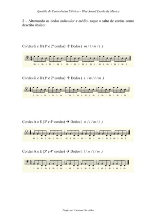 Apostila de Contrabaixo Elétrico – Blue Sound Escola de Música
Professor: Luciano Carvalho
2 – Alternando os dedos indicador e médio, toque o salto de cordas como
descrito abaixo:
Cordas G e D (1ª e 2ª cordas) Dedos ( m / i / m / i )
Cordas G e D (1ª e 2ª cordas) Dedos ( i / m / i / m )
Cordas A e E (3ª e 4ª cordas) Dedos ( m / i / m / i )
Cordas A e E (3ª e 4ª cordas) Dedos ( i / m / i / m )
 