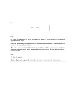 e:

C = c1 + c2 + c3

onde:
c1 = custo correspondente ao tempo de afastamento (até os 15 primeiros dias) em conseqüência
de acidentes com lesão.
c2 = custo referente aos reparos e reposições de máquinas, equipamentos e materiais danificados
(acidentes com danos à propriedade).
c3 = custos complementares relativos às lesões (assistência médica e primeiros socorros ) e aos
danos à propriedade (outros custos operacionais como resultantes de paralisações, manutenção e
lucros cessantes).
Nota :
c1 > fácil de calcular.
c2 e c3 > depende da organização interna da empresa para o levantamento dos mesmos.

 