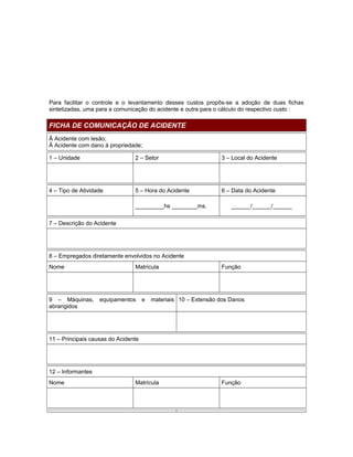 Para facilitar o controle e o levantamento desses custos propôs-se a adoção de duas fichas
sintetizadas, uma para a comunicação do acidente e outra para o cálculo do respectivo custo :

FICHA DE COMUNICAÇÃO DE ACIDENTE
Ā Acidente com lesão;
Ā Acidente com dano à propriedade;
1 – Unidade

2 – Setor

3 – Local do Acidente

4 – Tipo de Atividade

5 – Hora do Acidente

6 – Data do Acidente

_________hs ________ms.

______/______/______

7 – Descrição do Acidente

8 – Empregados diretamente envolvidos no Acidente
Nome

9 – Máquinas,
abrangidos

Matrícula

equipamentos

e

Função

materiais 10 – Extensão dos Danos

11 – Principais causas do Acidente

12 – Informantes
Nome

Matrícula

Função

 