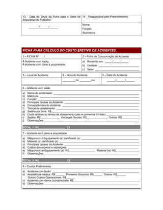 13 – Data do Envio da Ficha para o Setor de 14 – Responsável pelo Preenchimento
Segurança do Trabalho:
Nome:
Função:
Assinatura:

_______/______/______

FICHA PARA CÁLCULO DO CUSTO EFETIVO DE ACIDENTES
1 – FICHA N°

/

2 – Ficha de Comunicação de Acidente

Ā Acidente com lesão;
Ā Acidente com dano à propriedade;

3 – Local do Acidente

a) Recebida em : _____/_____/_____
b) Unidade : ___________________________
c) Setor: ______________________________

4 – Hora do Acidente
_________hs ________ms.

5 – Data do Acidente
______/______/______

6 – Acidente com lesão
a)
b)
c)
d)
e)
f)
g)
h)
i)
j)

Nome do acidentado: __________________________________________________________
Matrícula: ___________________________________________________________________
Função: _____________________________________________________________________
Principais causas do Acidente: ___________________________________________________
Conseqüências do Acidente: ____________________________________________________
Tempo de afastamento: ________________________________________________________
Salário por hora: R$____________________________________________________________
Custo relativo ao tempo de afastamento (até os primeiros 15 dias):_______________________
Salário: R$_____________ Encargos Sociais: R$______________ Outros: R$____________
Observações:________________________________________________________________

TOTAL 1: R$__________________ C1
7 – Acidente com dano à propriedade
a)
b)
c)
d)
e)
f)

Máquina (s) / Equipamento (s) danificado (s): _______________________________________
Material (is) danificado (s): ______________________________________________________
Principais causas do Acidente: ___________________________________________________
Custos dos reparos e reposições: ________________________________________________
Máquina (s) e Equipamento (s): R$__________________ Material (is): R$________________
Observações:________________________________________________________________

TOTAL 2: R$__________________ C2
8 – Custos Preliminares
a) Acidente com lesão: ___________________________________________________________
b) Assistência médica: R$ ______ Primeiros Socorros: R$______ Outros: R$______
Outros Custos Operacionais: R$______
c) Acidente com danos à propriedade: R$_____________________________________________
d) Observações:________________________________________________________________

 