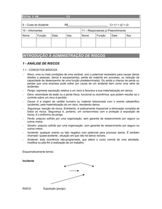 TOTAL 3: R$__________________ C3
9 – Custo do Acidente

R$___________________________ C= c1 + c2 + c3

10 – Informantes
Nome

11 – Responsáveis p/ Preenchimento

Função

Data

Ass.

Nome

Função

Data

Ass.

INTRODUÇÃO À ADMINISTRAÇÃO DE RISCOS
1 - ANÁLISE DE RISCOS
1.1 - CONCEITOS BÁSICOS
-

-

-

Risco: uma ou mais condições de uma variável, com o potencial necessário para causar danos
(lesões a pessoas, danos a equipamentos, perda de material em processo, ou redução da
capacidade de desempenho de uma função predeterminada). Ou ainda a chance de perda ou
perdas que uma empresa pode sofrer por causa de um acidente bem como uma série de
acidentes.
Perigo: expressa exposição relativa a um risco e favorece a sua materialização em danos.
Dano: severidade da lesão ou a perda física, funcional ou econômica, que podem resultar se o
controle sobre um risco é perdido.
Causa: é a origem de caráter humano ou material relacionada com o evento catastrófico
(acidente), pela materialização de um risco, resultando danos.
Segurança: isenção de riscos. Entretanto, é praticamente impossível a eliminação completa de
todos os riscos. Segurança é, portanto, um compromisso com a proteção à exposição de
riscos, é o antônimo de perigo.
Perda: prejuízo sofrido por uma organização, sem garantia de ressarcimento por seguro ou
outros meios.
Sinistro: prejuízo sofrido por uma organização, com garantia de ressarcimento por seguro ou
outros meios.
Incidente: qualquer evento ou fato negativo com potencial para provocar danos. É também
chamado ‘quase-acidente’, situação em que não há danos visíveis.
Acidente: toda ocorrência não-programada, que altera o curso normal de uma atividade,
modifica ou põe fim à realização de um trabalho.

Esquematicamente temos:
Incidente

RISCO

Exposição (perigo)

 