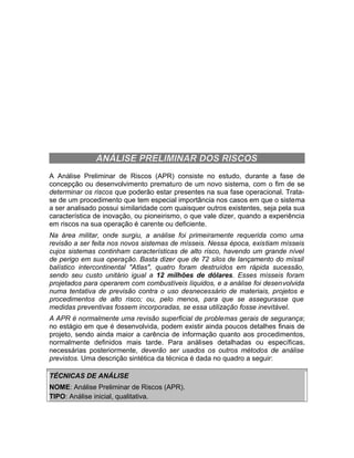 ANÁLISE PRELIMINAR DOS RISCOS
A Análise Preliminar de Riscos (APR) consiste no estudo, durante a fase de
concepção ou desenvolvimento prematuro de um novo sistema, com o fim de se
determinar os riscos que poderão estar presentes na sua fase operacional. Tratase de um procedimento que tem especial importância nos casos em que o sistema
a ser analisado possui similaridade com quaisquer outros existentes, seja pela sua
característica de inovação, ou pioneirismo, o que vale dizer, quando a experiência
em riscos na sua operação é carente ou deficiente.
Na área militar, onde surgiu, a análise foi primeiramente requerida como uma
revisão a ser feita nos novos sistemas de mísseis. Nessa época, existiam mísseis
cujos sistemas continham características de alto risco, havendo um grande nível
de perigo em sua operação. Basta dizer que de 72 silos de lançamento do míssil
balístico intercontinental "Atlas", quatro foram destruídos em rápida sucessão,
sendo seu custo unitário igual a 12 milhões de dólares. Esses mísseis foram
projetados para operarem com combustíveis líquidos, e a análise foi desenvolvida
numa tentativa de previsão contra o uso desnecessário de materiais, projetos e
procedimentos de alto risco; ou, pelo menos, para que se assegurasse que
medidas preventivas fossem incorporadas, se essa utilização fosse inevitável.
A APR é normalmente uma revisão superficial de problemas gerais de segurança;
no estágio em que é desenvolvida, podem existir ainda poucos detalhes finais de
projeto, sendo ainda maior a carência de informação quanto aos procedimentos,
normalmente definidos mais tarde. Para análises detalhadas ou específicas,
necessárias posteriormente, deverão ser usados os outros métodos de análise
previstos. Uma descrição sintética da técnica é dada no quadro a seguir:
TÉCNICAS DE ANÁLISE
NOME: Análise Preliminar de Riscos (APR).
TIPO: Análise inicial, qualitativa.

 