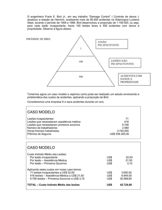 O engenheiro Frank E. Bird Jr., em seu trabalho “Damage Control” ( Controle de danos ),
atualizou a relação de Heinrich, analisando mais de 90.000 acidentes na Siderúrgica Luckens
Steel, durante o período de 1959 a 1966. Bird desenvolveu a proporção de 1:100:500, ou seja,
para cada lesão incapacitante, havia 100 lesões leves e 500 acidentes com danos à
propriedade. Observe a figura abaixo:

PIRÂMIDE DE BIRD
LESÃO
INCAPACITANTE
1

100

LESÕES NÃO
INCAPACITANTES

ACIDENTES COM
DANOS À
PROPRIEDADE

500

Tomemos agora um caso modelo e vejamos como pode ser realizado um estudo envolvendo a
problemática dos custos de acidentes, aplicando a proporção de Bird.
Consideremos uma empresa X e seus acidentes durante um ano.

CASO MODELO
Lesões incapacitantes
Lesões que necessitaram assistência médica
Lesões que necessitaram primeiros socorros
Número de trabalhadores
Horas-Homem trabalhadas
Prêmios de Seguros

71
416
9.706
2.580
3.750.000
US$ 208.300,00

CASO MODELO
Custo Indireto Médio das Lesões:
Por lesão incapacitante
Por lesão – Assistência Médica
Por lesão – Primeiros Socorros

US$
US$
US$

Aplicando estes custos em nosso caso temos:
71 lesões incapacitantes a US$ 52,00
416 lesões – Assistência Médica a US$ 21,50
9.706 lesões – Primeiros Socorros a US$ 3,10

US$
US$
US$

3.692,00
8.944,00
30.088,60

TOTAL – Custo Indireto Médio das lesões

US$

42.724,60

52,00
21,50
3,10

 