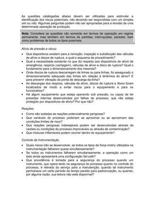 As questões catalogadas abaixo devem ser utilizadas para estimular a
identificação dos riscos potenciais, não devendo ser respondidas com um simples
sim ou não. Algumas perguntas podem não ser apropriadas para a revisão de uma
determinada operação de produção.
Nota: Considere as questões não somente em termos de operação em regime
permanente, mas também em termos de partidas, interrupções, paradas, bem
como problemas de todos os tipos possíveis.
Alívio de pressão e vácuo
•
•
•
•
•

Que dispositivos existem para a remoção, inspeção e substituição das válvulas
de alívio e discos de ruptura, e qual o esquema de procedimento?
Qual a necessidade existente no que diz respeito aos dispositivos de alívio de
emergência: respiros (ventagem), válvulas de alívio e disco de ruptura? Qual o
fundamento para o dimensionamento dos mesmos?
Onde discos de ruptura descarregam de linhas ou para linhas, foi assegurado o
dimensionamento adequado das linhas em relação à dinâmica do alívio? E
para prevenir vibração da ponta de descarga da linha?
As descargas dos respiros, válvulas de alívio, discos de ruptura e flares foram
localizados de modo a evitar riscos para o equipamento e para os
funcionários?
Há algum equipamento que esteja operando sob pressão, ou capaz de ter
pressões internas desenvolvidas por falhas de processo, que não esteja
protegido por dispositivos de alívio? Por que não?

Reações
•
•
•
•

Como são isoladas as reações potencialmente perigosas?
Que variáveis do processo poderiam se aproximar ou se aproximam das
condições limites de risco?
Que reações perigosas indesejáveis podem ser desenvolvidas através de
vazões ou condições do processo improváveis ou através de contaminação?
Que misturas inflamáveis podem ocorrer dentro do equipamento?

Controle de Instrumentação
•
•
•

Quais riscos irão se desenvolver, se todos os tipos de força motriz utilizados na
instrumentação falharem quase simultaneamente?
Se todos os instrumentos falharem simultaneamente, a operação como um
todo ainda apresentará uma configuração fail-safe?
Que providência é tomada para a segurança do processo quando um
instrumento, que opera tanto na segurança do processo quanto no controle do
processo, é retirado do serviço para a manutenção; quando tal instrumento
permanece um certo período de tempo parado para padronização, ou quando,
por alguma razão, sua leitura não está disponível?

 