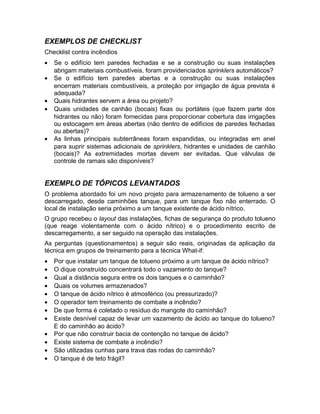 EXEMPLOS DE CHECKLIST
Checklist contra incêndios
•
•
•
•

•

Se o edifício tem paredes fechadas e se a construção ou suas instalações
abrigam materiais combustíveis, foram providenciados sprinklers automáticos?
Se o edifício tem paredes abertas e a construção ou suas instalações
encerram materiais combustíveis, a proteção por irrigação de água prevista é
adequada?
Quais hidrantes servem a área ou projeto?
Quais unidades de canhão (bocais) fixas ou portáteis (que fazem parte dos
hidrantes ou não) foram fornecidas para proporcionar cobertura das irrigações
ou estocagem em áreas abertas (não dentro de edifícios de paredes fechadas
ou abertas)?
As linhas principais subterrâneas foram expandidas, ou integradas em anel
para suprir sistemas adicionais de sprinklers, hidrantes e unidades de canhão
(bocais)? As extremidades mortas devem ser evitadas. Que válvulas de
controle de ramais são disponíveis?

EXEMPLO DE TÓPICOS LEVANTADOS
O problema abordado foi um novo projeto para armazenamento de tolueno a ser
descarregado, desde caminhões tanque, para um tanque fixo não enterrado. O
local de instalação seria próximo a um tanque existente de ácido nítrico.
O grupo recebeu o layout das instalações, fichas de segurança do produto tolueno
(que reage violentamente com o ácido nítrico) e o procedimento escrito de
descarregamento, a ser seguido na operação das instalações.
As perguntas (questionamentos) a seguir são reais, originadas da aplicação da
técnica em grupos de treinamento para a técnica What-if:
•
•
•
•
•
•
•
•
•
•
•
•

Por que instalar um tanque de tolueno próximo a um tanque de ácido nítrico?
O dique construído concentrará todo o vazamento do tanque?
Qual a distância segura entre os dois tanques e o caminhão?
Quais os volumes armazenados?
O tanque de ácido nítrico é atmosférico (ou pressurizado)?
O operador tem treinamento de combate a incêndio?
De que forma é coletado o resíduo do mangote do caminhão?
Existe desnível capaz de levar um vazamento de ácido ao tanque do tolueno?
E do caminhão ao ácido?
Por que não construir bacia de contenção no tanque de ácido?
Existe sistema de combate a incêndio?
São utilizadas cunhas para trava das rodas do caminhão?
O tanque é de teto frágil?

 