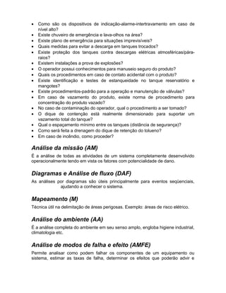 •
•
•
•
•
•
•
•
•
•
•
•
•
•
•
•

Como são os dispositivos de indicação-alarme-intertravamento em caso de
nível alto?
Existe chuveiro de emergência e lava-olhos na área?
Existe plano de emergência para situações imprevisíveis?
Quais medidas para evitar a descarga em tanques trocados?
Existe proteção dos tanques contra descargas elétricas atmosféricas/páraraios?
Existem instalações a prova de explosões?
O operador possui conhecimentos para manuseio seguro do produto?
Quais os procedimentos em caso de contato acidental com o produto?
Existe identificação e testes de estanqueidade no tanque reservatório e
mangotes?
Existe procedimentos-padrão para a operação e manutenção de válvulas?
Em caso de vazamento do produto, existe norma de procedimento para
concentração do produto vazado?
No caso de contaminação do operador, qual o procedimento a ser tomado?
O dique de contenção está realmente dimensionado para suportar um
vazamento total do tanque?
Qual o espaçamento mínimo entre os tanques (distância de segurança)?
Como será feita a drenagem do dique de retenção do tolueno?
Em caso de incêndio, como proceder?

Análise da missão (AM)
É a análise de todas as atividades de um sistema completamente desenvolvido
operacionalmente tendo em vista os fatores com potencialidade de dano.

Diagramas e Análise de fluxo (DAF)
As análises por diagramas são úteis principalmente para eventos seqüenciais,
ajudando a conhecer o sistema.

Mapeamento (M)
Técnica útil na delimitação de áreas perigosas. Exemplo: áreas de risco elétrico.

Análise do ambiente (AA)
É a análise completa do ambiente em seu senso amplo, engloba higiene industrial,
climatologia etc.

Análise de modos de falha e efeito (AMFE)
Permite analisar como podem falhar os componentes de um equipamento ou
sistema, estimar as taxas de falha, determinar os efeitos que poderão advir e

 