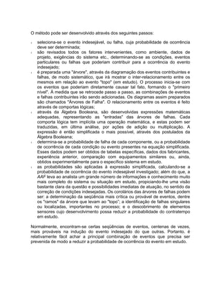 O método pode ser desenvolvido através dos seguintes passos:
›
›

›

›

›

›

seleciona-se o evento indesejável, ou falha, cuja probabilidade de ocorrência
deve ser determinada;
são revisados todos os fatores intervenientes, como ambiente, dados de
projeto, exigências do sistema etc., determinando-se as condições, eventos
particulares ou falhas que poderiam contribuir para a ocorrência do evento
indesejado;
é preparada uma "árvore", através da diagramação dos eventos contribuintes e
falhas, de modo sistemático, que irá mostrar o inter-relacionamento entre os
mesmos em relação ao evento "topo" (em estudo). O processo inicia-se com
os eventos que poderiam diretamente causar tal fato, formando o "primeiro
nível". À medida que se retrocede passo a passo, as combinações de eventos
e falhas contribuintes irão sendo adicionadas. Os diagramas assim preparados
são chamados "Árvores de Falha". O relacionamento entre os eventos é feito
através de comportas lógicas;
através da Álgebra Booleana, são desenvolvidas expressões matemáticas
adequadas, representando as "entradas" das árvores de falhas. Cada
comporta lógica tem implícita uma operação matemática, e estas podem ser
traduzidas, em última análise, por ações de adição ou multiplicação. A
expressão é então simplificada o mais possível, através dos postulados da
Álgebra Booleana;
determina-se a probabilidade de falha de cada componente, ou a probabilidade
de ocorrência de cada condição ou evento presentes na equação simplificada.
Esses dados podem ser obtidos de tabelas específicas, dados dos fabricantes,
experiência anterior, comparação com equipamentos similares ou, ainda,
obtidos experimentalmente para o específico sistema em estudo.
as probabilidades são aplicadas à expressão simplificada, calculando-se a
probabilidade de ocorrência do evento indesejável investigado; além do que, a
AAF leva ao analista um grande número de informações e conhecimento muito
mais completo do sistema ou situação em estudo, propiciando-lhe uma visão
bastante clara da questão e possibilidades imediatas de atuação, no sentido da
correção de condições indesejadas. Os corolários das árvores de falhas podem
ser: a determinação da seqüência mais crítica ou provável de eventos, dentre
os "ramos" da árvore que levam ao "topo”; a identificação de falhas singulares
ou localizadas, importantes no processo; e o descobrimento de elementos
sensores cujo desenvolvimento possa reduzir a probabilidade do contratempo
em estudo.

Normalmente, encontram-se certas seqüências de eventos, centenas de vezes,
mais prováveis na indução do evento indesejado do que outras. Portanto. é
relativamente fácil achar a principal combinação de eventos que precisa ser
prevenida de modo a reduzir a probabilidade de ocorrência do evento em estudo.

 