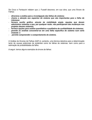 De Cicco e Fantazzini relatam que J. Fussell descreve, em sua obra, que uma Árvore de
Falhas:
-

direciona a análise para a investigação das falhas do sistema;
chama a atenção aos aspectos do sistema que são importantes para a falha de
interesse;
fornece auxilio gráfico. através de visibilidade ampla. àqueles que devem
administrar sistemas e que, por qualquer razão. não participaram das mudanças nos
projetos desses sistemas;
fornece opções para análise quantitativa e qualitativa da confiabilidade de sistemas;
permite ao analista concentrar-se em uma falha específica do sistema num certo
instante: e
permite compreender o comportamento do sistema.

A Análise de Árvores de Falhas (AAF) é, portanto, uma técnica dedutiva para a determinação
tanto de causas potenciais de acidentes como de falhas de sistemas. bem como para a
estimação de probabilidades de falha.
A seguir. temos alguns exemplos de árvore de falhas:

 