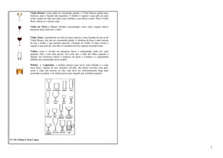Vinho Branco: como pode ser consumido gelado, o Vinho Branco ganha taças 
menores, para o líquido não esquentar. O melhor é segurar a taça pelo pé, para 
evitar contato do calor das mãos com a bebida, o que altera o sabor. Para o Vinho 
Rosé, utiliza-se o mesmo copo. 
Vinho do Porto e Xerez: bebidas concentradas como essas exigem cálices 
pequenos para conservar o sabor. 
Vinho Tinto: é geralmente servido em taças maiores e mais bojudas do que as de 
Vinho Branco, por não ser consumido gelado. A abertura da boca é mais estreita 
do que o fundo, o que permite apreciar o bouquet do Vinho. O mais correto é 
segurar a taça pelo pé, mas não se considera um erro segurar na própria taça. 
Vodka: como é servida em pequenas doses e supergelada, pede um copo 
pequeno, fino e com base grossa. Isso evita que o calor das mãos esquente o 
líquido. Em territórios latinos e tropicais em geral, a Cachaça e a Aguardente 
também são consumidas neste modelo. 
Whisky e Caipirinha: o modelo clássico para servir essas bebidas é o copo 
mais baixo. Apesar do teor alcoólico elevado, são drinks servidos com gelo, 
assim o copo não precisa ser alto, mas deve ser suficientemente largo para 
acomodar as pedras, e ter fundo grosso para impedir que a bebida esquente. 
VI -Os Vinhos E Seus Copos 
1 
 
