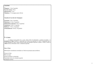 Capacidade 
•Magnum: 1,5 litro (2 garrafas) 
•Garrafa comum: 750 ml 
•Meia-garrafa: 375 ml 
•Miniatura: 175 ml (alguma são de 160 ml) 
Tamanhos de Garrafas dos Champagnes 
•Jeroboam: 3 litros (4 garrafas) 
•Rehoboam: 4,5 litros (6 garrafas) 
•Methuselah ou Imperial: 6 litros (8 garrafas) 
•Salmanazar: 9 litros (12 garrafas) 
•Balthazar: 12 litros (16 garrafas) 
•Nebuchadnezzar: 20 litros (26 garrafas) 
N -O Rótulo 
O rótulo de uma garrafa de é a mais valiosa fonte de informações a respeito do produto, é a 
identidade do Vinho. Decifrar os significados dos termos que aparecem no rótulo é fundamental para a 
escolha adequada do Vinho. Embora cada país tenha uma legislação específica a respeito, o rótulo é a única (e 
valiosa) fonte de informações sobre o conteúdo das garrafas. 
Passo A Passo 
a)Informações normalmente encontradas nos Vinhos dos principais países produtores: 
•Nome do Vinho. 
•País de origem. 
•Nome do produtor ou negociante. 
•Quantidade métrica do conteúdo da garrafa. 
•Graduação alcoólica. 
1 
 