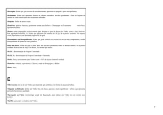 •Decrépito: Vinho que, por excesso de envelhecimento, apresenta-se apagado, quase sem perfumes. 
•Defeituoso: Vinho que apresenta cheiros ou sabores estranhos, devidos geralmente à falta de higiene da 
cantina ou à má conservação dos recipientes utilizados. 
•Delgado: Vinho de pouco corpo. 
•Demi-Sec: palavra francesa, geralmente usada para definir o Champagne ou Espumante meio-Seco, 
ligeiramente Doce. 
•Denso: termo empregado exclusivamente para designar o grau de doçura do Vinho, como o tipo Sauterne. 
Pela legislação brasileira, é o Vinho que apresenta um mínimo de 20,1g/l de açúcares residuais. No aspecto 
visual, apresenta-se com densidade superior à da água. 
•Desarmônico ou Desequilibrado: Vinho que, pela carência ou excesso de um ou mais componentes, resulta 
desequilibrado do ponto de vista gustativo. 
•Doce ou Suave: Vinho no qual o sabor doce dos açúcares predomina sobre os demais sabores. Os açúcares 
residuais ficam acima de 50g/l. No Brasil, é o mesmo que Suave. 
•D.O C.: denominação de Origem Controlada. 
•D.O.C.G.: denominação de Origem Controlada e Garantida. 
•Dolce: Doce, tecnicamente para Vinhos com 5-10 % de áçucar (natural) residual. 
•Domaine: vinhedo, equivalente a Chateau, usado na Bourgogne e Rhône. 
•Doux: Doce. 
E 
•Efervescente: diz-se de um Vinho que desprende gás carbônico, em forma de pequenas bolhas. 
•Elegante ou Delicado: define um Vinho fino, de classe, gracioso, muito equilibrado e sóbrio, que apresenta 
particular harmonia e qualidade. 
•Encorpado ou Cheio: terminologia usada em degustação, para indicar um Vinho rico em extrato seco 
(corpo). 
•Enófilo: apreciador e estudioso de Vinhos. 
7 
 