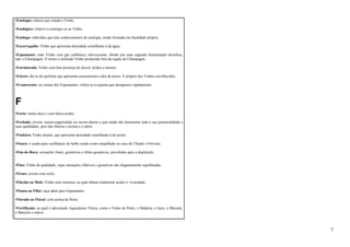 •Enologia: ciência que estuda o Vinho. 
•Enológico: relativo à enologia ou ao Vinho. 
•Enólogo: indivíduo que tem conhecimentos de enologia, sendo formado em faculdade própria. 
•Escorregadio: Vinho que apresenta densidade semelhante à da água. 
•Espumante: todo Vinho com gás carbônico, efervescente, obtido por uma segunda fermentação alcoólica, 
tipo o Champagne. O termo é utilizado Vinho produzido fora da região de Champagne. 
•Estruturado: Vinho com boa presença de álcool, ácidos e taninos. 
•Etéreo: diz-se do perfume que apresenta característico odor de éteres. É próprio dos Vinhos envelhecidos. 
•Evanescente: no exame dos Espumantes, refere-se à espuma que desaparece rapidamente. 
F 
•Farto: muito doce e com baixa acidez. 
•Fechado: jovem, recém-engarrafado ou recém-aberto e que ainda não demonstra toda a sua potencialidade e 
suas qualidades, pois não liberou o aroma e o sabor. 
•Fiadeiro: Vinho doente, que apresenta densidade semelhante à do azeite. 
•Fiasco: é usado para vasilhames de bulbo usado como empalhado no caso de Chianti e Orivieto. 
•Fim-de-Boca: sensações finais, gustativas e olfato-gustativas, percebidas após a deglutição. 
•Fino: Vinho de qualidade, cujas sensações olfativas e gustativas são elegantemente equilibradas. 
•Firme: jovem com estilo. 
•Flácido ou Mole: Vinho sem estrutura, ao qual faltam totalmente acidez e vivacidade. 
•Flauta ou Flûte: taça ideal para Espumantes. 
•Florado ou Floral: com aroma de flores. 
•Fortificado: ao qual é adicionado Aguardente Vínica, como o Vinho do Porto, o Madeira, o Jerez, o Marsala, 
o Banyuls e outros. 
7 
 