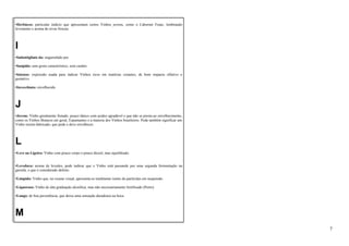 •Herbáceo: particular indício que apresentam certos Vinhos jovens, como o Cabernet Franc, lembrando 
levemente o aroma de ervas frescas. 
I 
•Imbottigliato da: engarrafado por. 
•Insípido: sem gosto característico, sem caráter. 
•Intenso: expressão usada para indicar Vinhos ricos em matérias corantes, de bom impacto olfativo e 
gustativo. 
•Invecchiato: envelhecido. 
J 
•Jovem: Vinho geralmente frutado, pouco tânico com acidez agradável e que não se presta ao envelhecimento, 
como os Vinhos Brancos em geral, Espumantes e a maioria dos Vinhos brasileiros. Pode também significar um 
Vinho recém-fabricado, que pode e deve envelhecer. 
L 
•Leve ou Ligeiro: Vinho com pouco corpo e pouco álcool, mas equilibrado. 
•Levedura: aroma de levedos, pode indicar que o Vinho está passando por uma segunda fermentação na 
garrafa, o que é considerado defeito. 
•Límpido: Vinho que, no exame visual, apresenta-se totalmente isento de partículas em suspensão. 
•Liquoroso: Vinho de alta graduação alcoólica, mas não necessariamente fortificado (Porto). 
•Longo: de boa persistência, que deixa uma sensação duradoura na boca. 
M 
7 
 