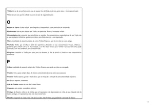 •Nítido diz-se de um perfume com uma só nuance bem definida ou de um gosto único e bem caracterizado. 
•Novo: do ano em que foi colhido ou com um ano de engarrafamento. 
O 
•Opaco ou Turvo: Vinho velado, sem limpidez e transparência, com partículas em suspensão. 
•Opalescente: usa-se para indicar um Vinho, em particular Branco, levemente velado. 
•Organoléptico (a): sensorial, que sensibiliza os sentidos. As características organolépticas de um Vinho são 
as suas sensações olfatórias, gustativas e táteis, percebidas durante a sua degustação. 
•Ouro: tonalidade do amarelo própria de certos Vinhos Brancos, que vão do claro ao ouro-antigo. 
•Oxidado: Vinho que envelheceu além do suportável, alterando as suas características visuais, olfativas e 
gustativas pelo contato com o ar. Na oxidação, a cor fica mais escura que o normal e a acidez tem uma queda 
acentuada, com uma tendência para o madeirizado. 
•Oxigenar: transferir o Vinho para uma jarra ou decanter, a fim de aerá-lo e exalar as suas características 
aromáticas. 
P 
•Palha: tonalidade do amarelo própria dos Vinhos Brancos, que pode ser clara ou carregada. 
•Passito: forte, quase sempre doce, de mostos concentrados de uvas semi-secas (passas). 
•Pastoso: Vinho espesso, gordo e muito doce, que na boca dá a sensação de uma untuosidade enjoativa. 
•Pé: borra, depósito, sedimento. 
•Pele de Cebola: nuance de cor dos Vinhos Rosés. 
•Pequeno: sem caráter, secundário, inferior. 
•Perlage: do francês, refere-se às bolhas que os Espumantes vão depositando em volta da taça. Quando não há 
muitos perlages, o Espumante já não está mais muito bom. 
•Pesado: exagerado no corpo, mas com pouca acidez. São Vinhos que geralmente caressem de finesse. 
7 
 