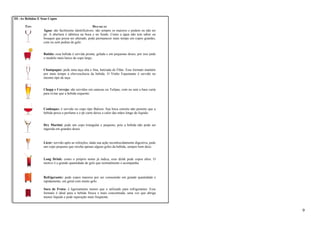 III -As Bebidas E Seus Copos 
TIPO DESCRIÇÃO 
Água: são facilmente identificáveis: são sempre os maiores e podem ou não ter 
pé. A abertura é idêntica na boca e no fundo. Como a água não tem sabor ou 
bouquet que possa ser alterado, pode permanecer mais tempo em copos grandes, 
com ou sem pedras de gelo. 
Batida: essa bebida é servida pronta, gelada e em pequenas doses, por isso pede 
o modelo mais baixo de copo largo. 
Champagne: pede uma taça alta e fina, batizada de Flûte. Esse formato mantém 
por mais tempo a efervescência da bebida. O Vinho Espumante é servido no 
mesmo tipo de taça. 
Chopp e Cerveja: são servidos em canecas ou Tulipas, com ou sem a base curta 
para evitar que a bebida esquente. 
Conhaque: é servido no copo tipo Baloon. Sua boca estreita não permite que a 
bebida perca o perfume e o pé curto deixa o calor das mãos longe do líquido. 
Dry Martini: pede um copo triangular e pequeno, pois a bebida não pode ser 
ingerida em grandes doses. 
Licor: servido após as refeições, dada sua ação reconhecidamente digestiva, pede 
um copo pequeno que receba apenas alguns goles da bebida, sempre bem doce. 
Long Drink: como o próprio nome já indica, esse drink pede copos altos. O 
motivo é a grande quantidade de gelo que normalmente o acompanha. 
Refrigerante: pede copos maiores por ser consumido em grande quantidade e 
rapidamente, em geral com muito gelo. 
Suco de Fruta: é ligeiramente menor que o utilizado para refrigerantes. Esse 
formato é ideal para a bebida fresca e mais concentrada, uma vez que abriga 
menos líquido e pede reposição mais freqüente. 
9 
 