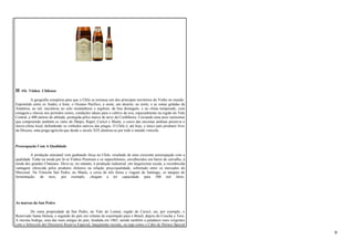 H -Os Vinhos Chilenos 
A geografia conspirou para que o Chile se tornasse um dos principais territórios do Vinho no mundo. 
Espremido entre os Andes, a leste, o Oceano Pacífico, a oeste, um deserto, ao norte, e as zonas geladas da 
Antártica, ao sul, encontrou no solo montanhoso e argiloso, de boa drenagem, e no clima temperado, com 
estiagem e chuvas nos períodos certos, condições ideais para o cultivo da uva, especialmente na região do Vale 
Central, a 400 metros de altitude, protegida pelos muros de neve da Cordilheira. Coroando uma área vastíssima 
que compreende também os vales do Maipo, Rapel, Curicó e Maule, o cerco das encostas andinas preserva o 
micro-clima local, defendendo os vinhedos nativos das pragas. O Chile é, até hoje, o único país produtor livre 
da filoxera, uma praga agrícola que desde o século XIX alastrou-se por todo o mundo vinícola. 
Preocupação Com A Qualidade 
A produção artesanal vem ganhando força no Chile, resultado de uma crescente preocupação com a 
qualidade. Estão na moda por lá os Vinhos Premium e os superchilenos, envelhecidos em barris de carvalho, à 
moda dos grandes Chateaux. Deve-se, no entanto, à produção industrial, em larguíssima escala, a reconhecida 
vantagem oferecida pelos produtos chilenos na relação preço/qualidade, sobretudo entre os mercados do 
Mercosul. Na Vinícola San Pedro, no Maule, a cerca de três horas e viagem de Santiago, os tanques de 
fermentação, de inox, por exemplo, chegam a ter capacidade para 500 mil litros. 
As marcas da San Pedro 
De outra propriedade da San Pedro, no Vale do Lontué, região do Curicó, sai, por exemplo, o 
Reservado Santa Helena, o segundo do país em volume de exportação para o Brasil, depois do Concha y Toro. 
A mesma bodega, uma das mais antigas do país, fundada em 1865, atende também a paladares mais exigentes 
com o Selección del Directorio Reserva Especial, lançamento recente, ou tops como o Cabo de Hornos Special 
9 
 