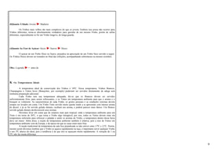 d)Quanto À Idade: Jovens Maduros 
Os Vinhos mais velhos são mais complexos do que os jovens. Embora isso possa não ocorrer para 
Vinhos diferentes, torna-se absolutamente verdadeiro para garrafas de um mesmo Vinho, porém de safras 
diferentes, especialmente se for um Vinho longevo, de longa guarda. 
e)Quanto Ao Teor de Açúcar: Secos Suaves Doces 
O açúcar de um Vinho Doce ou Suave, prejudica na apreciação de um Vinho Seco servido a seguir. 
Os Vinhos Doces devem ser tomados no final das refeições, acompanhando sobremesas ou mesmo sozinhos. 
Obs.: Legenda: = antes de 
K -As Temperaturas Ideais 
A temperatura ideal de conservação dos Vinhos é 10ºC. Nessa temperatura, Vinhos Brancos, 
Champagnes e Tintos leves (Beaujolais, por exemplo) poderiam ser servidos diretamente da adega sem 
nenhuma preparação adicional. 
Cada Vinho tem sua temperatura adequada, diz-se que os Brancos devem ser servidos 
suficientemente frios, para serem refrescantes, e os Tintos em temperatura ambiente para que o aroma e o 
bouquet se volatizem. As características de cada Vinho, os gostos pessoais e as condições externas devem 
sempre ser levados em conta. Um Vinho Tinto servido muito quente tende a se apresentar com intenso aroma 
de álcool, e já se for servido gelado demais, ocultará seu aroma, e poderá parecer mais tânico. Um Branco 
servido gelado demais desfavorecerá seus aromas. 
Devemos levar em conta que de estamos num país tropical, onde a temperatura ambiente para um 
Tinto é em torno de 26ºC, o que torna o Vinho algo intragável, por isso, todos os Tintos devem estar em 
temperatura suficiente para refrescar o paladar e sentir os aromas do Vinho, a temperatura dentro dessa faixa 
deve ser maior. Além disso, a noção de temperatura ambiente também é relativa, pois a tese de Tintos em 
temperatura ambiente vem da Europa, e da época em que as casas eram mais frias. 
A noção tradicional de temperatura da sala fica prejudicada se não estiver entre 17ºC e 21ºC. Porém, 
mesmo assim devemos lembrar que o Vinho se aquece rapidamente na taça, é importante servir qualquer Vinho 
a uns 3ºC abaixo do ideal, pois a tendência é de que eles se aqueçam muito rapidamente. A variação de 1 ou 
2ºC não faz muita diferença. 
9 
 