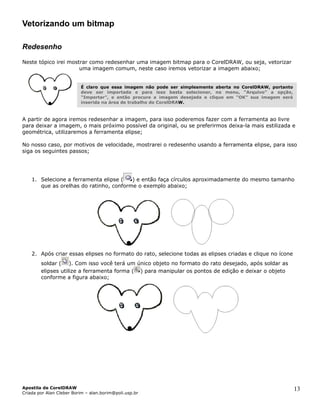 Vetorizando um bitmap

Redesenho

Neste tópico irei mostrar como redesenhar uma imagem bitmap para o CorelDRAW, ou seja, vetorizar
                      uma imagem comum, neste caso iremos vetorizar a imagem abaixo;


                          É claro que essa imagem não pode ser simplesmente aberta no CorelDRAW, portanto
                          deve ser importada e para isso basta selecionar, no menu, “Arquivo” a opção,
                          “Importar”, e então procure a imagem desejada e clique em “OK” sua imagem será
                          inserida na área de trabalho do CorelDRAW.



A partir de agora iremos redesenhar a imagem, para isso poderemos fazer com a ferramenta ao livre
para deixar a imagem, o mais próximo possível da original, ou se preferirmos deixa-la mais estilizada e
geométrica, utilizaremos a ferramenta elipse;

No nosso caso, por motivos de velocidade, mostrarei o redesenho usando a ferramenta elipse, para isso
siga os seguintes passos;




    1. Selecione a ferramenta elipse (   ) e então faça círculos aproximadamente do mesmo tamanho
       que as orelhas do ratinho, conforme o exemplo abaixo;




    2. Após criar essas elipses no formato do rato, selecione todas as elipses criadas e clique no ícone
        soldar ( ). Com isso você terá um único objeto no formato do rato desejado, após soldar as
        elipses utilize a ferramenta forma ( ) para manipular os pontos de edição e deixar o objeto
        conforme a figura abaixo;




Apostila de CorelDRAW                                                                                       13
Criada por Alan Cleber Borim – alan.borim@poli.usp.br
 