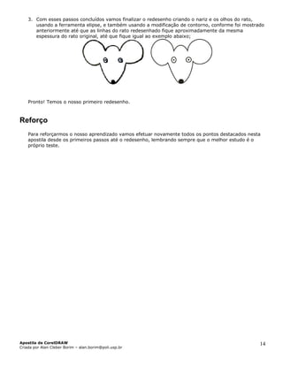 3. Com esses passos concluídos vamos finalizar o redesenho criando o nariz e os olhos do rato,
       usando a ferramenta elipse, e também usando a modificação de contorno, conforme foi mostrado
       anteriormente até que as linhas do rato redesenhado fique aproximadamente da mesma
       espessura do rato original, até que fique igual ao exemplo abaixo;




    Pronto! Temos o nosso primeiro redesenho.



Reforço
    Para reforçarmos o nosso aprendizado vamos efetuar novamente todos os pontos destacados nesta
    apostila desde os primeiros passos até o redesenho, lembrando sempre que o melhor estudo é o
    próprio teste.




Apostila de CorelDRAW                                                                            14
Criada por Alan Cleber Borim – alan.borim@poli.usp.br
 