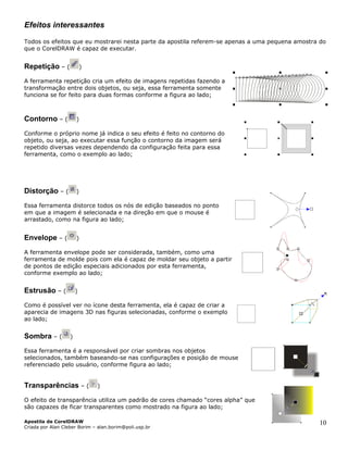 Efeitos interessantes
Todos os efeitos que eu mostrarei nesta parte da apostila referem-se apenas a uma pequena amostra do
que o CorelDRAW é capaz de executar.
Repetição – ( )
A ferramenta repetição cria um efeito de imagens repetidas fazendo a
transformação entre dois objetos, ou seja, essa ferramenta somente
funciona se for feito para duas formas conforme a figura ao lado;
Contorno – ( )
Conforme o próprio nome já indica o seu efeito é feito no contorno do
objeto, ou seja, ao executar essa função o contorno da imagem será
repetido diversas vezes dependendo da configuração feita para essa
ferramenta, como o exemplo ao lado;
Distorção – ( )
Essa ferramenta distorce todos os nós de edição baseados no ponto
em que a imagem é selecionada e na direção em que o mouse é
arrastado, como na figura ao lado;
Envelope – ( )
A ferramenta envelope pode ser considerada, também, como uma
ferramenta de molde pois com ela é capaz de moldar seu objeto a partir
de pontos de edição especiais adicionados por esta ferramenta,
conforme exemplo ao lado;
Estrusão – ( )
Como é possível ver no ícone desta ferramenta, ela é capaz de criar a
aparecia de imagens 3D nas figuras selecionadas, conforme o exemplo
ao lado;
Sombra – ( )
Essa ferramenta é a responsável por criar sombras nos objetos
selecionados, também baseando-se nas configurações e posição de mouse
referenciado pelo usuário, conforme figura ao lado;
Transparências – ( )
O efeito de transparência utiliza um padrão de cores chamado “cores alpha” que
são capazes de ficar transparentes como mostrado na figura ao lado;
Apostila de CorelDRAW
Criada por Alan Cleber Borim – alan.borim@poli.usp.br
10
 