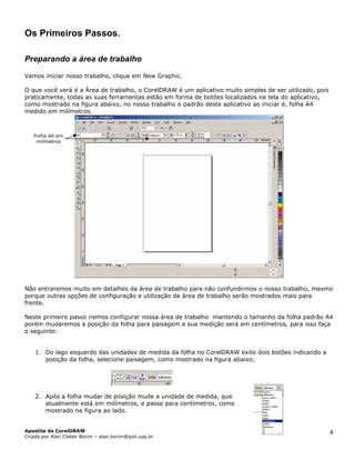 Os Primeiros Passos.
Preparando a área de trabalho
Vamos iniciar nosso trabalho, clique em New Graphic.
O que você verá é a Área de trabalho, o CorelDRAW é um aplicativo muito simples de ser utilizado, pois
praticamente, todas as suas ferramentas estão em forma de botões localizados na tela do aplicativo,
como mostrado na figura abaixo, no nosso trabalho o padrão deste aplicativo ao iniciar é, folha A4
medido em milímetros.
Folha A4 em
milímetros
Não entraremos muito em detalhes da área de trabalho para não confundirmos o nosso trabalho, mesmo
porque outras opções de configuração e utilização da área de trabalho serão mostrados mais para
frente.
Neste primeiro passo iremos configurar nossa área de trabalho mantendo o tamanho da folha padrão A4
porém mudaremos a posição da folha para paisagem e sua medição será em centímetros, para isso faça
o seguinte:
1. Do lago esquerdo das unidades de medida da folha no CorelDRAW exite dois botões indicando a
posição da folha, selecione paisagem, como mostrado na figura abaixo;
2. Após a folha mudar de posição mude a unidade de medida, que
atualmente está em milímetros, e passe para centímetros, como
mostrado na figura ao lado.
Apostila de CorelDRAW
Criada por Alan Cleber Borim – alan.borim@poli.usp.br
4
 