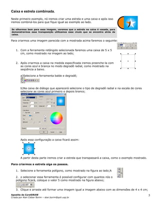 Caixa e estrela combinada.
Neste primeiro exemplo, nó iremos criar uma estrela e uma caixa e após isso
iremos combiná-los para que fique igual ao exemplo ao lado.
Se olharmos bem para essa imagem, veremos que a estrela na caixa é vasada, para
demonstrarmos essa transposição utilizamos esse cículo que se encontra atrás da
caixa.
Para criarmos uma imagem parecida com a mostrada acima faremos o seguinte:
1. Com a ferramenta retângolo selecionada faremos uma caixa de 5 x 5
cm, como mostrado na imagem ao lado;
2. Após criarmos a caixa na medida especificada iremos preenche-la com
as cores azul e branca no modo degradê radial, como mostrado na
seqüência a baixo.
a)Selecione a ferramenta balde e degradê;
b)Na caixa de diálogo que aparecerá selecione o tipo de degradê radial e na escala de cores
selecione as cores azul primeiro e depois branco;
Após essa configuração a caixa ficará assim:
A partir desta parte iremos criar a estrela que transpassará a caixa, como o exemplo mostrado.
Para criarmos a estrela siga os passos.
1. Selecione a ferramenta polígono, como mostrado na figura ao lado;A
2. o selecionar essa ferramenta é possível configurar com quantos nós o
polígono ficará, coloque o valor 5 como mostrado na figura abaixo;
3. Clique e arraste até formar uma imagem igual a imagem abaixo com as dimensões de 4 x 4 cm;
Apostila de CorelDRAW
Criada por Alan Cleber Borim – alan.borim@poli.usp.br
5
 