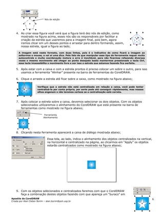 Nós de edição
4. Ao criar essa figura você verá que a figura terá dez nós de edição, como
mostrado na figura acima, esses nós são os responsáveis por facilitar a
criação da estrela que usaremos para a imagem final, pois bem, agora
iremos clicar em um desses pontos e arrastar para dentro formando, assim,
nossa estrela, igual a figura ao lado;
5. Após estar com a caixa e com a estrela prontos é preciso colocar um sobre o outro, para isso
usamos a ferramenta “Alinhar” presente na barra de ferramentas do CorelDRAW.
6. Clique e arras
7. Após colocar a estrela sobre a caixa, devemos selecionar os dois objetos. Com os objetos
te a estrela até ficar sobre a caixa, como mostrado na figura abaixo;
selecionados utilizaremos o alinhamento do CorelDRAW que está presente na barra de
ferramentas como mostrado na figura abaixo;
Ferramenta
Verifique que a estrela não está centralizada em relação a caixa, você pode tentar
centralizá-la por conta própria, por sorte pode até conseguir rápidamente, mas nossos
olhos enganam e não teremos certeza se a centralização está correta.
A imagem está neste formato, com duas linhas, pois é o indicativo de como ficará a imagem ao
soltarmos o mouse, e vai ai uma dica. Pelo fato de que manipular esse tipo de ferramenta requer muito
autocontrole e muita coordenação motora o erro é inevitável, para não ficarmos refazendo diversas
vezes o mesmo movimento até chegar ao ponto desejado basta mantermos pressionado a tecla Ctrl,
essa tecla impossibilita o movimento livre e por isso a estrela que estamos fazendo fica perfeita.
Alenhamento
8. Clicando nesta ferramenta aparecerá a caixa de diálogo mostrada abaixo;
Essa te , ao lado, indica o alinhamento dos objetos centralizados na vertical,
9. Com os objetos selecionados e centralizados faremos com que o CorelDRAW
faça a combinação destes objetos fazendo com que apareça um “buraco” em
la
na horizontal e centralizado na página, ao clicarmos em “Apply” os objetos
estarão centralizados como mostrado na figura abaixo;
Apostila de CorelDRAW
Criada por Alan Cleber Borim – alan.borim@poli.usp.br
6
 