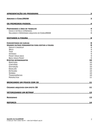 APRESENTAÇÃO DO PROGRAMA 3
ABRINDO O CORELDRAW 3
OS PRIMEIROS PASSOS. 4
PREPARANDO A ÁREA DE TRABALHO 4
CAIXA E ESTRELA COMBINADA. 5
SALVANDO E IMPRIMINDO ARQUIVOS DO CORELDRAW 8
EDITANDO A FIGURA 8
CONVERTENDO EM CURVAS 8
USANDO OUTRAS FERRAMENTAS PARA EDITAR A FIGURA 8
GROUP E UNGROUP 8
WELD 9
TRIM 9
INTERSEC 9
FRONT MINUS BACK 9
BACK MINUS FRONT 9
EFEITOS INTERESSANTES 10
REPETIÇÃO 10
CONTORNO 10
DISTORÇÃO 10
ENVELOPE 10
ESTRUSÃO 10
SOMBRA 10
TRANSPARÊNCIAS 10
PERSPECTIVA 11
BRINCANDO UM POUCO COM 3D 11
CRIANDO ARQUIVOS COM EFEITO 3D 11
VETORIZANDO UM BITMAP 13
REDESENHO 13
REFORÇO 14
Apostila de CorelDRAW
Criada por Alan Cleber Borim – alan.borim@poli.usp.br
2
 