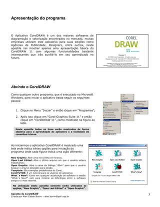 Apresentação do programa
O Aplicativo CorelDRAW é um dos maiores softwares de
diagramação e vetorização encontrados no mercado, muitas
empresas utilizam este aplicativo para suas edições como
Agências de Publicidade, Designers, entre outros, nesta
apostila irei mostrar apenas uma apresentação básica do
CorelDRAW 11 com algumas funcionalidades bastante
interessantes que irão auxiliá-lo em seu aprendizado no
futuro.
Abrindo o CorelDRAW
Como qualquer outro programa, que é executado no Microsoft
Windows, para iniciar o aplicativo basta seguir os seguintes
passos:
1. Clique no Menu “Iniciar” e então clique em “Programas”;
2. Após isso clique em “Corel Graphics Suite 11” e então
clique em “CorelDRAW 11”, como mostrado na figura ao
lado.
Nesta apostila todos os itens serão mostrados de forma
objetiva para o aprendizado do aplicativo e a facilidade de
consultas futuras.
Ao iniciarmos o aplicativo CorelDRAW é mostrado uma
tela onde indica várias opções para iniciação do
programa onde cada figura indica uma ação diferente:
New Graphic: Abre uma nova folha em branco;
Open Last Edited: Abre o último arquivo em que o usuário estava
trabalhando;
Open Graphic: Abre a caixa de diálogo “Abrir” para que o usuário
busque o arquivo desejado para edição;
Template: São exemplos prédefinidos do Corel;
CorelTUTOR: É um tutorial para os utuários do aplicativo;
What´s New?: Como em qualquer atualização de software a sessão
“What´s New?” vem para mostrar as diferênças entre o software
antigo e o mais recente.
Na utilização desta apostila somente serão utilizadas as
opções, “New Graphic”, “Open Last Edited” e “Open Graphic”.
Apostila de CorelDRAW
Criada por Alan Cleber Borim – alan.borim@poli.usp.br
3
 
