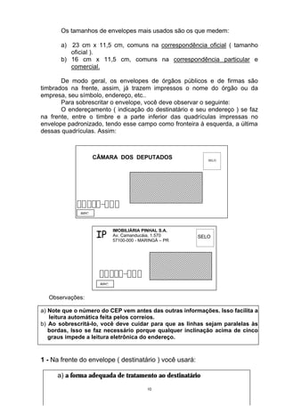 Os tamanhos de envelopes mais usados são os que medem:

       a) 23 cm x 11,5 cm, comuns na correspondência oficial ( tamanho
          oficial ).
       b) 16 cm x 11,5 cm, comuns na correspondência particular e
          comercial.

       De modo geral, os envelopes de órgãos públicos e de firmas são
timbrados na frente, assim, já trazem impressos o nome do órgão ou da
empresa, seu símbolo, endereço, etc..
       Para sobrescritar o envelope, você deve observar o seguinte:
       O endereçamento ( indicação do destinatário e seu endereço ) se faz
na frente, entre o timbre e a parte inferior das quadrículas impressas no
envelope padronizado, tendo esse campo como fronteira à esquerda, a última
dessas quadrículas. Assim:



                    CÂMARA DOS DEPUTADOS                    SELO




              RPC




                     IP
                           IMOBILIÁRIA PINHAL S.A.
                           Av. Camanducáia, 1.570        SELO
                           57100-000 - MARINGÁ – PR




                     RPC


  Observações:

a) Note que o número do CEP vem antes das outras informações. Isso facilita a
   leitura automática feita pelos correios.
b) Ao sobrescritá-lo, você deve cuidar para que as linhas sejam paralelas às
   bordas, Isso se faz necessário porque qualquer inclinação acima de cinco
   graus impede a leitura eletrônica do endereço.



1 - Na frente do envelope ( destinatário ) você usará:

     a) a forma adequada de tratamento ao destinatário
                                         10
 