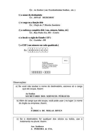 Ex.: Ao Senhor ( ou: Excelentíssimo Senhor, etc. )

    b) o nome do destinatário
               Ex.: JONAS MEDEIROS

    c) o cargo ou a função dele
                Ex.: Chefe do 3º Distrito Sanitário

    d) o endereço completo dele ( rua, número, bairro, etc)
                Ex.: Rua Pedro Ivo, 881 - Centro

    e) o local e a sigla do Estado ( UF )
                 Ex.: Curitiba - PR

    f) o CEP ( um número em cada quadrícula )

          Ex : 8 0 0 0 0 - 0 3 0



                                                               SELO
                              Ao Senhor
                              JONAS MEDEIROS
                              Chefe do 3º Distrito Sanitário
                              Rua Pedro Ivo, 881-Centro
                              Curitiba-PR


                   8 0 0 0 0 - 0 3 0




Observações:
  a) Se você não souber o nome do destinatário, escreva só o cargo
        que ele ocupa. Assim:

           Ao Senhor
           SECRETÁRIO DOS SERVIÇOS PÚBLICOS

   b) Além do cargo que ele ocupa, você pode usar ( no lugar ) o nome
     do órgão ou empresa. Assim:

                  À
                  FÁBRICA DE MOLAS HIVEN


   c) Se o destinatário for qualquer dos sócios ou todos, use o
      tratamento no plural. Assim:
                                        11
                  Aos Senhores
                  J. PEREIRA & CIA.
 