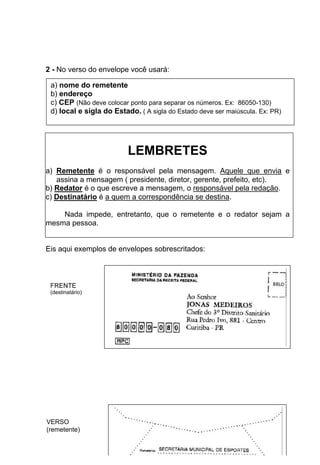 2 - No verso do envelope você usará:

 a) nome do remetente
 b) endereço
 c) CEP (Não deve colocar ponto para separar os números. Ex: 86050-130)
 d) local e sigla do Estado. ( A sigla do Estado deve ser maiúscula. Ex: PR)




                          LEMBRETES
a) Remetente é o responsável pela mensagem. Aquele que envia e
   assina a mensagem ( presidente, diretor, gerente, prefeito, etc).
b) Redator é o que escreve a mensagem, o responsável pela redação.
c) Destinatário é a quem a correspondência se destina.

    Nada impede, entretanto, que o remetente e o redator sejam a
mesma pessoa.


Eis aqui exemplos de envelopes sobrescritados:



 FRENTE
 (destinatário)




VERSO
(remetente)
                                      12
 