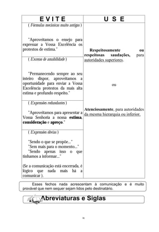 EVITE                                     U S E
   ( Fórmulas mecânicas muito antigas )


   "Aproveitamos o ensejo para
expressar a Vossa Excelência os
protestos de estima."                         Respeitosamente         ou
                                           respeitosas saudações,    para
   ( Excesso de amabilidade )              autoridades superiores.


    "Permanecendo sempre ao seu
inteiro dispor, aproveitamos a
oportunidade para enviar a Vossa                        ou
Excelência protestos da mais alta
estima e profundo respeito."

   ( Expressões redundantes )
                                  Atenciosamente, para autoridades
  "Aproveitamos para apresentar a da mesma hierarquia ou inferior.
Vossa Senhoria a nossa estima,
consideração e apreço."

   ( Expressões óbvias )

   "Sendo o que se propõe..."
   "Sem mais para o momento..."
   "Sendo apenas isso o que
tínhamos a informar..."

(Se a comunicação está encerrada, é
lógico que nada mais há a
comunicar ).
     Esses fechos nada acrescentam à comunicação e é muito
provável que nem sequer sejam lidos pelo destinatário.

           Abreviaturas e Siglas

                                          16
 