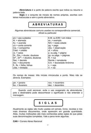 Abreviatura é a parte da palavra escrita que indica ou resume a
palavra toda.
       Sigla é o conjunto de iniciais de nomes próprios, escritas com
letras maiúsculas e sem o ponto abreviativo.


                     ABREVIATURAS

  Algumas abreviaturas comuns usadas na correspondência comercial,
                         oficial ou particular:

a/c = aos cuidados                  E.M. ou E/M = em mãos
Al. = alameda                       ex. = exemplo
Av. = avenida                       N/C = nesta cidade
c/c = conta corrente                pg. = pago
Cia. = companhia                    obs. = observação
Créd. = crédito                     of. = ofício
cx. = caixa                         p. ou pág. = página
Dr., Drs. = doutor, doutores        pp. ou págs. = páginas
Dra., Dras. = doutora, doutoras     R. = rua
Dec. = decreto                      Remte = remetente
doc. = documento                    S.A. = Sociedade Anônima
fl., fls. = folha, folhas           v. = veja
Ltda. = limitada                    V. = via


Os nomes de meses: três iniciais minúsculas e ponto. Maio não se
abrevia. Exemplos:

jan. = janeiro                      nov. = novembro
fev. = fevereiro                    dez. = dezembro

     Quando você escrever, evite o uso exagerado de abreviaturas,
pois o destinatário pode desconhecer o significado e não entender a
mensagem.


                            S I G L A S

Atualmente as siglas são muito usadas em jornais, livros, revistas e nos
mais diversos documentos, onde aparecem em grande quantidade.
Aliás, muitas instituições são mais conhecidas pelas siglas do que pelas
suas denominações completas. Vale a pena rever algumas:

CAN = Correio Aéreo Nacional
                                   17
 