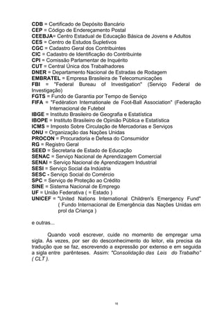 CDB = Certificado de Depósito Bancário
CEP = Código de Endereçamento Postal
CEEBJA= Centro Estadual de Educação Básica de Jovens e Adultos
CES = Centro de Estudos Supletivos
CGC = Cadastro Geral dos Contribuintes
CIC = Cadastro de Identificação do Contribuinte
CPI = Comissão Parlamentar de Inquérito
CUT = Central Única dos Trabalhadores
DNER = Departamento Nacional de Estradas de Rodagem
EMBRATEL = Empresa Brasileira de Telecomunicações
FBI = "Federal Bureau of Investigation" (Serviço Federal de
Investigação)
FGTS = Fundo de Garantia por Tempo de Serviço
FIFA = "Fedération Internationale de Foot-Ball Association" (Federação
        Internacional de Futebol
IBGE = Instituto Brasileiro de Geografia e Estatística
IBOPE = Instituto Brasileiro de Opinião Pública e Estatística
ICMS = Imposto Sobre Circulação de Mercadorias e Serviços
ONU = Organização das Nações Unidas
PROCON = Procuradoria e Defesa do Consumidor
RG = Registro Geral
SEED = Secretaria de Estado de Educação
SENAC = Serviço Nacional de Aprendizagem Comercial
SENAI = Serviço Nacional de Aprendizagem Industrial
SESI = Serviço Social da Indústria
SESC - Serviço Social do Comércio
SPC = Serviço de Proteção ao Crédito
SINE = Sistema Nacional de Emprego
UF = União Federativa ( = Estado )
UNICEF = "United Nations International Children's Emergency Fund"
            ( Fundo Internacional de Emergência das Nações Unidas em
            prol da Criança )

e outras...

       Quando você escrever, cuide no momento de empregar uma
sigla. Às vezes, por ser do desconhecimento do leitor, ela precisa da
tradução que se faz, escrevendo a expressão por extenso e em seguida
a sigla entre parênteses. Assim: "Consolidação das Leis do Trabalho”
( CLT ).




                                  18
 