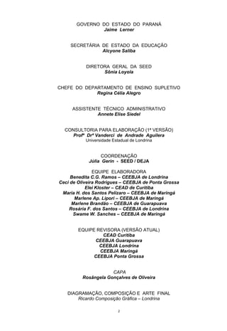 GOVERNO DO ESTADO DO PARANÁ
               Jaime Lerner


    SECRETÁRIA DE ESTADO DA EDUCAÇÃO
               Alcyone Saliba


           DIRETORA GERAL DA SEED
                 Sônia Loyola


CHEFE DO DEPARTAMENTO DE ENSINO SUPLETIVO
             Regina Célia Alegro


     ASSISTENTE TÉCNICO ADMINISTRATIVO
              Annete Elise Siedel


  CONSULTORIA PARA ELABORAÇÃO (1ª VERSÃO)
     Profª Drª Vanderci de Andrade Aguilera
           Universidade Estadual de Londrina


                  COORDENAÇÃO
            Júlia Gerin - SEED / DEJA

               EQUIPE ELABORADORA
     Benedita C.G. Ramos – CEEBJA de Londrina
Ceci de Oliveira Rodrigues – CEEBJA de Ponta Grossa
            Elei Kloster – CEAD de Curitiba
 Maria H. dos Santos Pelizaro – CEEBJA de Maringá
       Marlene Ap. Lipori – CEEBJA de Maringá
     Marlene Brandão – CEEBJA de Guarapuava
    Rosária F. dos Santos – CEEBJA de Londrina
      Swame W. Sanches – CEEBJA de Maringá


        EQUIPE REVISORA (VERSÃO ATUAL)
                 CEAD Curitiba
              CEEBJA Guarapuava
                CEEBJA Londrina
                CEEBJA Maringá
              CEEBJA Ponta Grossa


                      CAPA
          Rosângela Gonçalves de Oliveira


   DIAGRAMAÇÃO, COMPOSIÇÃO E ARTE FINAL
       Ricardo Composição Gráfica – Londrina

                           2
 