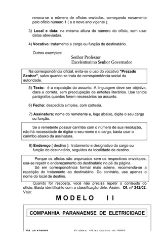 renova-se o número de ofícios enviados, começando novamente
     pelo ofício número 1 ( e o novo ano vigente ).

   3) Local e data: na mesma altura do número do ofício, sem usar
     datas abreviadas.

   4) Vocativo: tratamento e cargo ou função do destinatário.

     Outros exemplos:
                             Senhor Professor
                             Excelentíssimo Senhor Governador

   Na correspondência oficial, evita-se o uso do vocativo "Prezado
Senhor", salvo quando se trata de correspondência social da
autoridade.
   5) Texto: é a exposição do assunto. A linguagem deve ser objetiva,
     clara e correta, sem preocupação de enfeites literários. Use tantos
     parágrafos quantos forem necessários ao assunto.

   6) Fecho: despedida simples, com cortesia.

   7) Assinatura: nome do remetente e, logo abaixo, digite o seu cargo
     ou função.

     Se o remetente possuir carimbo com o número de sua resolução,
não há necessidade de digitar o seu nome e o cargo, basta usar o
carimbo abaixo da assinatura.

   8) Endereço ( destino ): tratamento e designativo do cargo ou
     função do destinatário, seguidos da localidade de destino.

       Porque os ofícios são arquivados sem os respectivos envelopes,
usa-se repetir o endereçamento do destinatário no pé da página.
       Só em correspondência formal mais solene, recomenda-se a
repetição do tratamento ao destinatário. Do contrário, use apenas o
nome do local de destino.
       Quando for resposta, você não precisa repetir o conteúdo do
ofício. Basta identificá-lo com a classificação dele. Assim: Of. nº 342/02.
Veja:
                   MODELO                         I I

   COMPANHIA PARANAENSE DE ELETRICIDADE
                                    21



 Of. nº 138/02                Curitiba, 12 de janeiro de 2002.
 