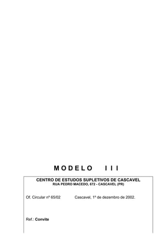 MODELO                     I I I
      CENTRO DE ESTUDOS SUPLETIVOS DE CASCAVEL
                RUA PEDRO MACEDO, 672 - CASCAVEL (PR)



Of. Circular nº 65/02      Cascavel, 1º de dezembro de 2002.




Ref.: Convite
                                22
 