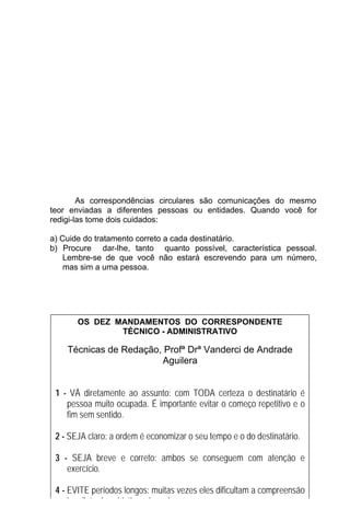 As correspondências circulares são comunicações do mesmo
teor enviadas a diferentes pessoas ou entidades. Quando você for
redigi-las tome dois cuidados:

a) Cuide do tratamento correto a cada destinatário.
b) Procure dar-lhe, tanto quanto possível, característica pessoal.
    Lembre-se de que você não estará escrevendo para um número,
    mas sim a uma pessoa.




       OS DEZ MANDAMENTOS DO CORRESPONDENTE
               TÉCNICO - ADMINISTRATIVO

    Técnicas de Redação, Profª Drª Vanderci de Andrade
                        Aguilera


 1 - VÁ diretamente ao assunto: com TODA certeza o destinatário é
    pessoa muito ocupada. É importante evitar o começo repetitivo e o
    fim sem sentido.

 2 - SEJA claro: a ordem é economizar o seu tempo e o do destinatário.

 3 - SEJA breve e correto: ambos se conseguem com atenção e
    exercício.
                                    23

 4 - EVITE períodos longos: muitas vezes eles dificultam a compreensão
     imediata dos objetivos daquele que escreve.
 